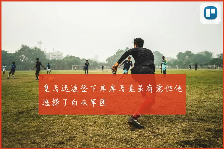 皇马迅速签下库库马竞虽有意但他选择了白衣军团