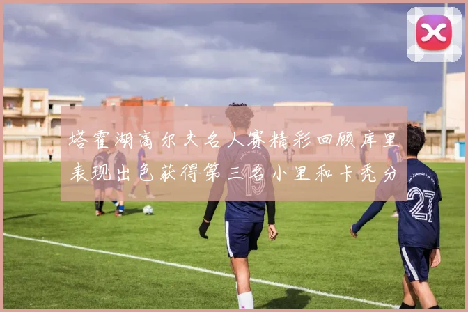 塔霍湖高尔夫名人赛精彩回顾库里表现出色获得第三名小里和卡秃分别位列第十六与第三十八