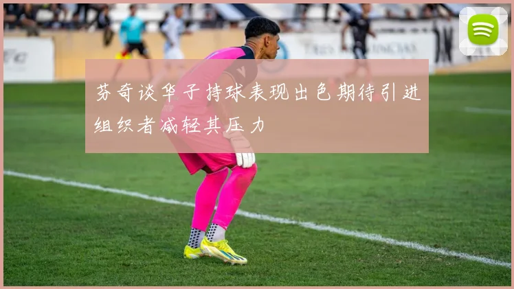 芬奇谈华子持球表现出色期待引进组织者减轻其压力
