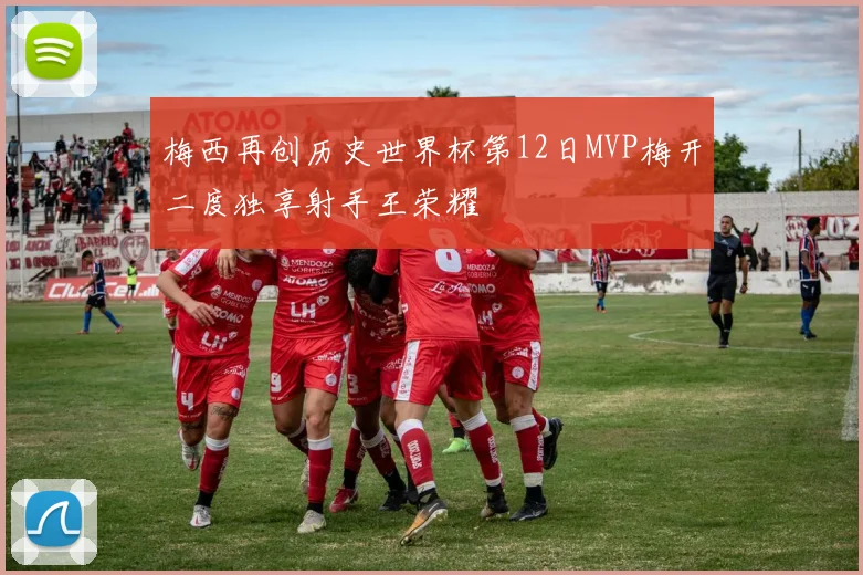 梅西再创历史世界杯第12日MVP梅开二度独享射手王荣耀