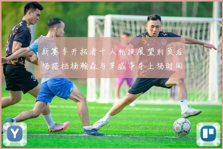 新赛季开拓者十人轮换展望利莫后场搭档杨瀚森与罗威争夺上场时间