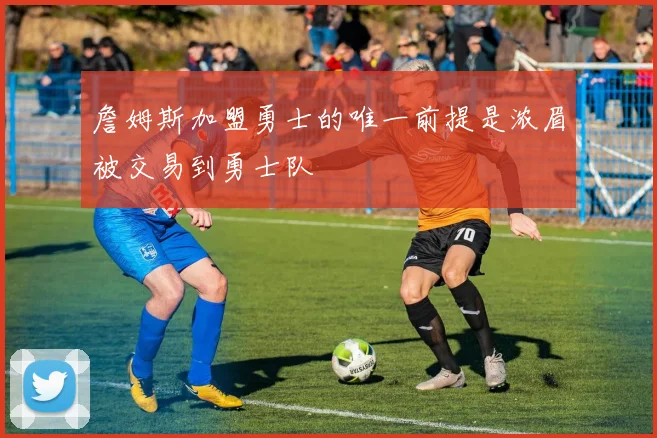 詹姆斯加盟勇士的唯一前提是浓眉被交易到勇士队