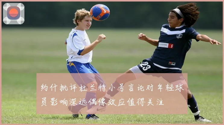 约什批评杜兰特小号言论对年轻球员影响深远偶像效应值得关注