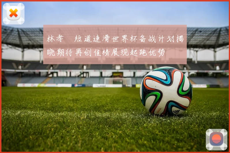 林孝埈短道速滑世界杯备战计划揭晓期待再创佳绩展现起跑优势