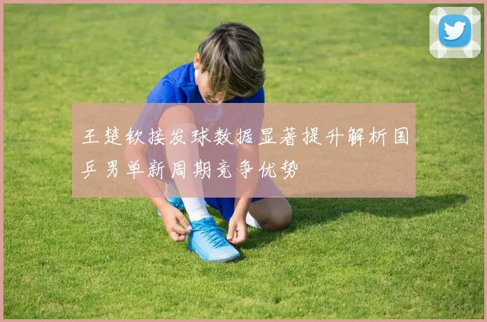 王楚钦接发球数据显著提升解析国乒男单新周期竞争优势