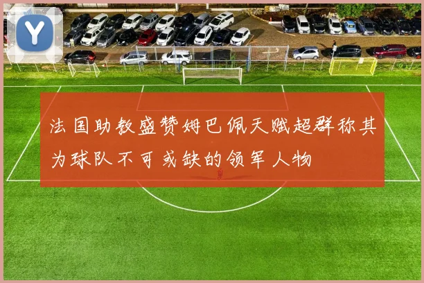 法国助教盛赞姆巴佩天赋超群称其为球队不可或缺的领军人物