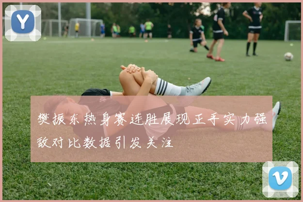樊振东热身赛连胜展现正手实力强敌对比数据引发关注