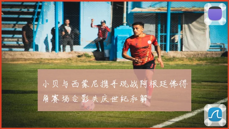 小贝与西蒙尼携手观战阿根廷佛得角赛场合影共庆世纪和解