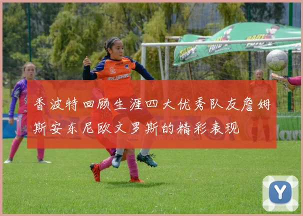 香波特回顾生涯四大优秀队友詹姆斯安东尼欧文罗斯的精彩表现