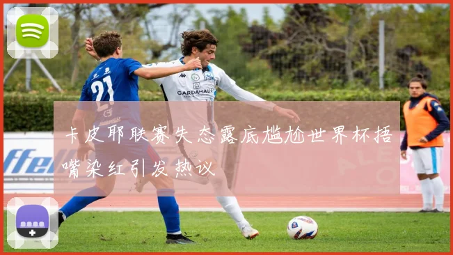 卡皮耶联赛失态露底尴尬世界杯捂嘴染红引发热议