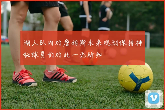 湖人队内对詹姆斯未来规划保持神秘球员们对此一无所知