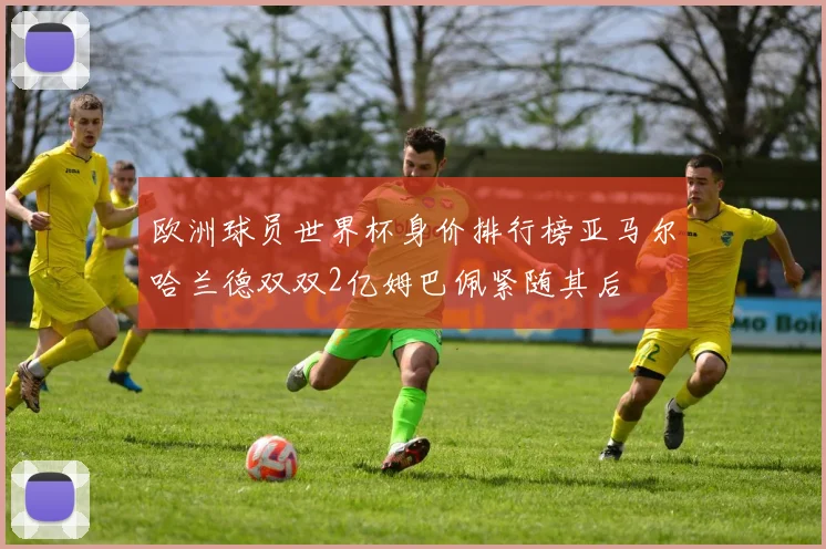 欧洲球员世界杯身价排行榜亚马尔哈兰德双双2亿姆巴佩紧随其后