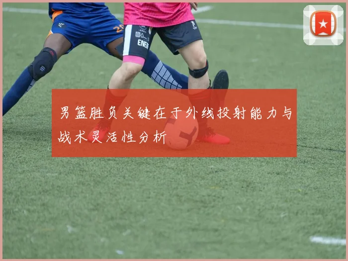 男篮胜负关键在于外线投射能力与战术灵活性分析