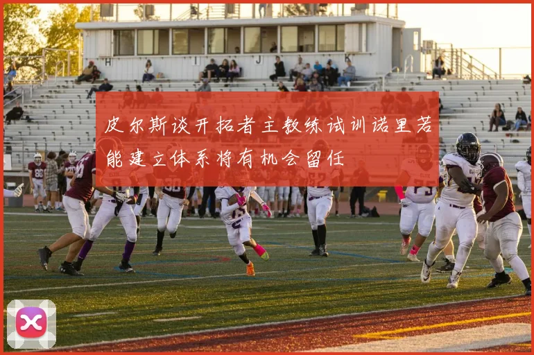 皮尔斯谈开拓者主教练试训诺里若能建立体系将有机会留任