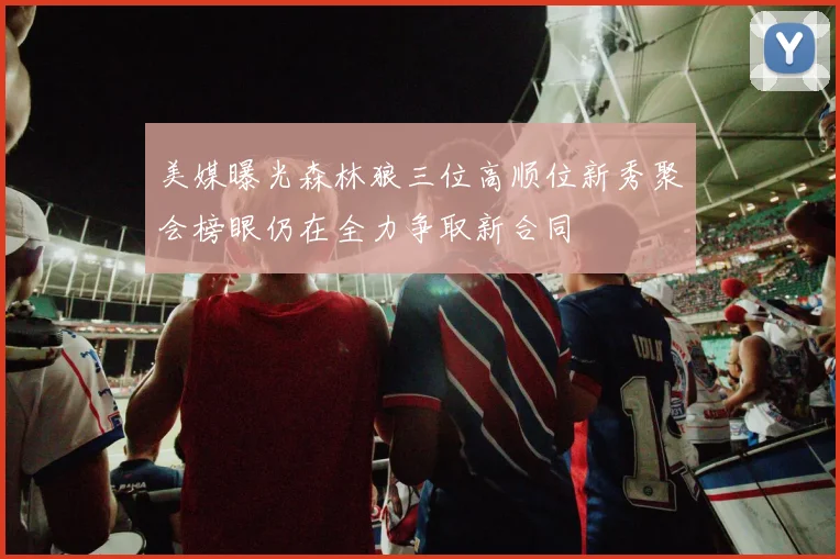 美媒曝光森林狼三位高顺位新秀聚会榜眼仍在全力争取新合同