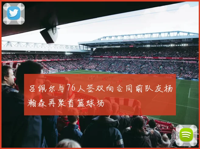 吕佩尔与76人签双向合同前队友杨瀚森再聚首篮球场